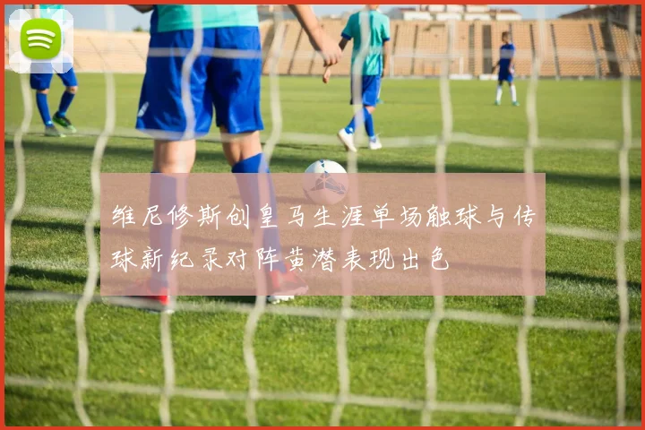 维尼修斯创皇马生涯单场触球与传球新纪录对阵黄潜表现出色