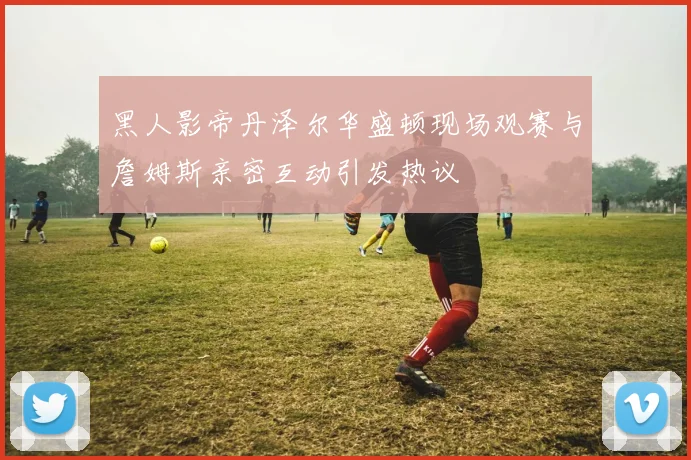 黑人影帝丹泽尔华盛顿现场观赛与詹姆斯亲密互动引发热议