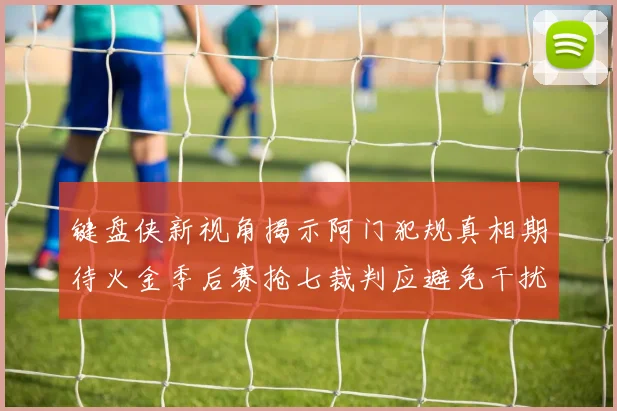 键盘侠新视角揭示阿门犯规真相期待火金季后赛抢七裁判应避免干扰比赛