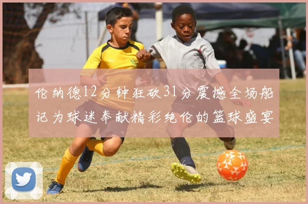 伦纳德12分钟狂砍31分震撼全场船记为球迷奉献精彩绝伦的篮球盛宴