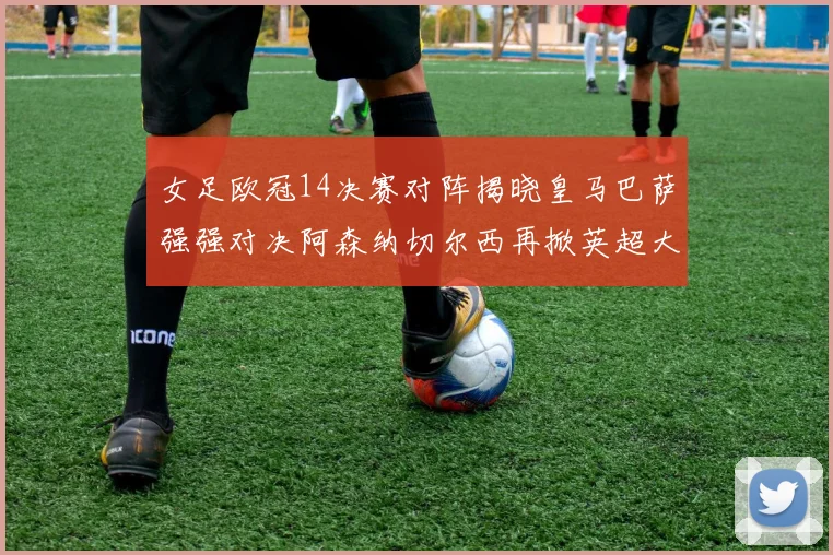 女足欧冠14决赛对阵揭晓皇马巴萨强强对决阿森纳切尔西再掀英超大战