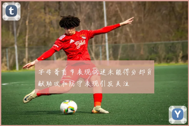 字母哥首节表现低迷未能得分却贡献助攻和防守表现引发关注
