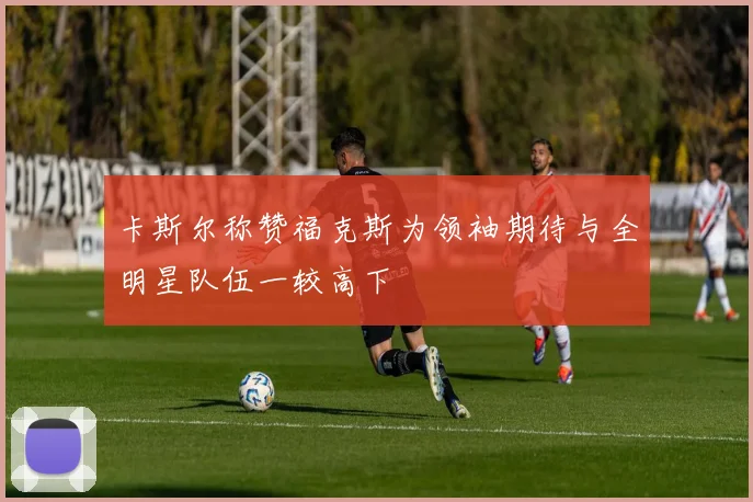 卡斯尔称赞福克斯为领袖期待与全明星队伍一较高下
