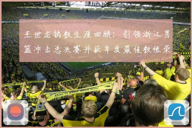 王世龙执教生涯回顾：引领浙江男篮冲击总决赛并获年度最佳教练荣誉