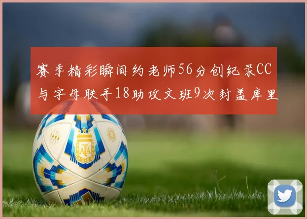 赛季精彩瞬间约老师56分创纪录CC与字母联手18助攻文班9次封盖库里三分球12记齐发