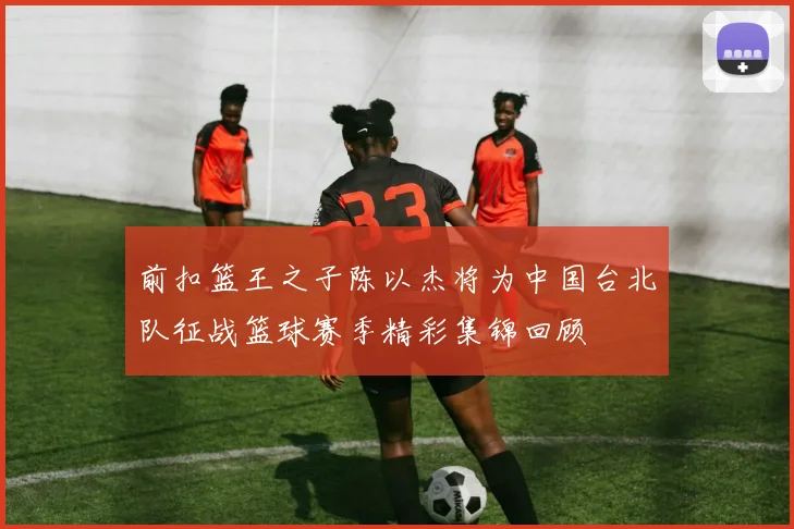前扣篮王之子陈以杰将为中国台北队征战篮球赛季精彩集锦回顾