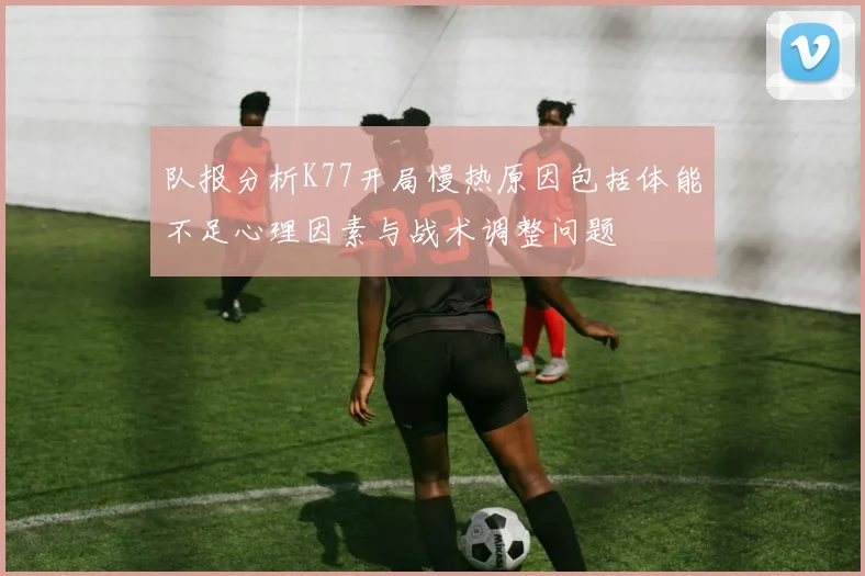 队报分析K77开局慢热原因包括体能不足心理因素与战术调整问题