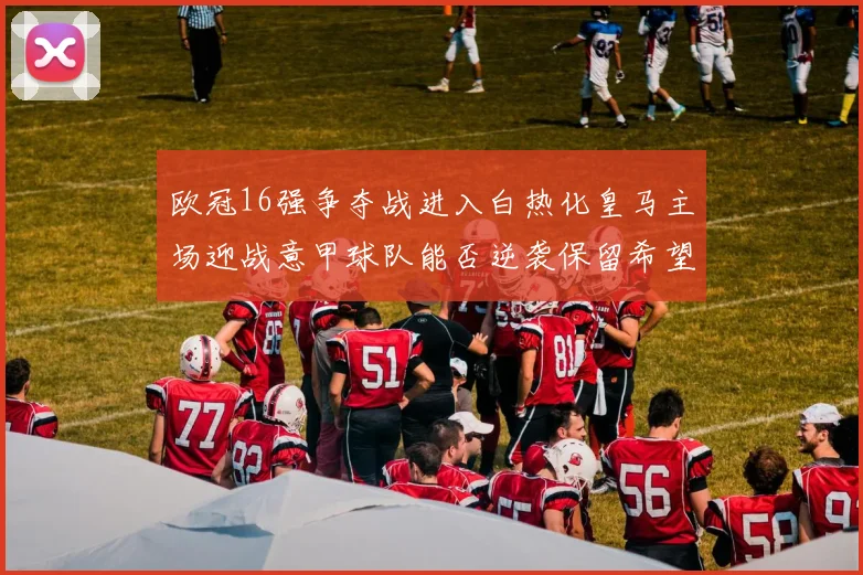 欧冠16强争夺战进入白热化皇马主场迎战意甲球队能否逆袭保留希望