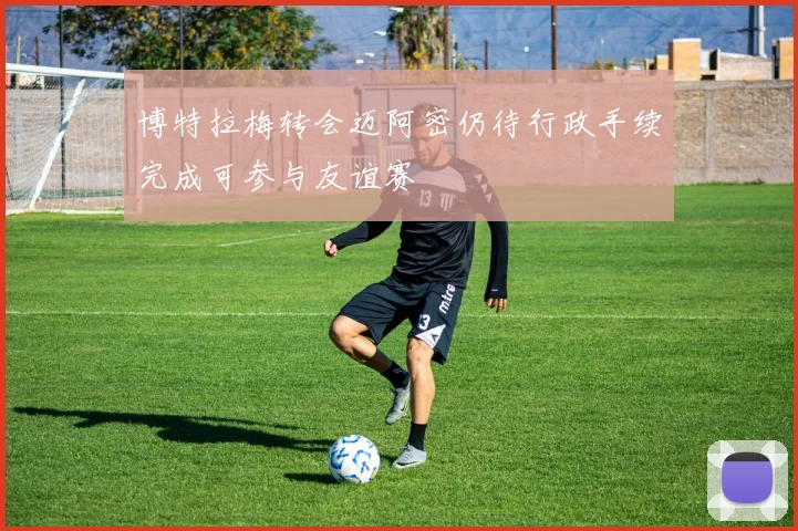 博特拉梅转会迈阿密仍待行政手续完成可参与友谊赛