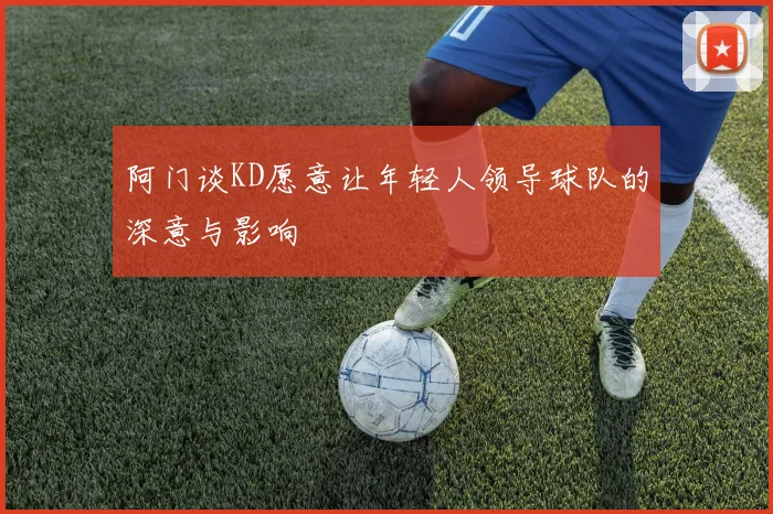阿门谈KD愿意让年轻人领导球队的深意与影响