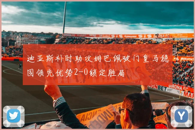 迪亚斯补时助攻姆巴佩破门皇马稳固领先优势2-0锁定胜局