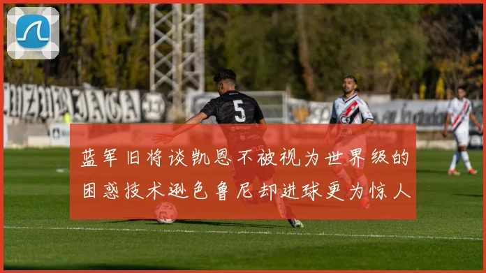 蓝军旧将谈凯恩不被视为世界级的困惑技术逊色鲁尼却进球更为惊人