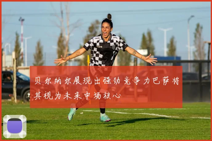 贝尔纳尔展现出强劲竞争力巴萨将其视为未来中场核心