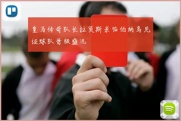 皇马传奇队长拉莫斯亲临伯纳乌见证球队晋级盛况