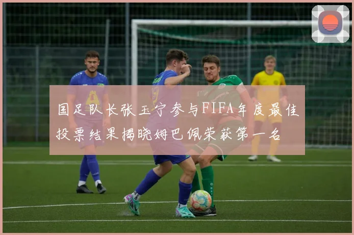 国足队长张玉宁参与FIFA年度最佳投票结果揭晓姆巴佩荣获第一名