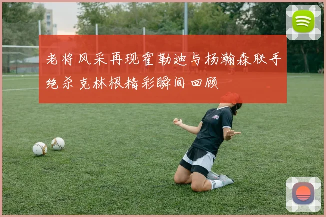 老将风采再现霍勒迪与杨瀚森联手绝杀克林根精彩瞬间回顾