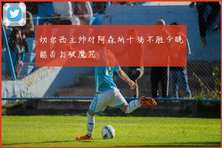 切尔西主帅对阿森纳十场不胜今晚能否打破魔咒